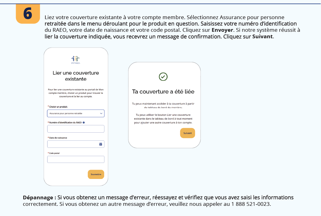 6. Liez votre couverture existante à votre compte membre. Sélectionnez Assurance pour personne retraitée dans le menu déroulant pour le produit en question. Saisissez votre numéro d’identification du RAEO, votre date de naissance et votre code postal. Cliquez sur Envoyer. Si notre système réussit à lier la couverture indiquée, vous recevrez un message de confirmation. Cliquez sur Suivant. Dépannage : Si vous obtenez un message d’erreur, réessayez et vérifiez que vous avez saisi les informations correctement. Si vous obtenez un autre message d’erreur, veuillez nous appeler au 1 888 521-0023.