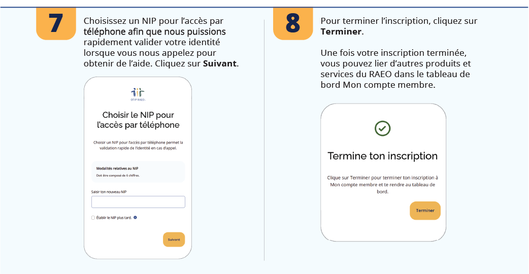 7. Choisissez un NIP pour l’accès par téléphone afin que nous puissions rapidement valider votre identité lorsque vous nous appelez pour obtenir de l’aide. Cliquez sur Suivant.  8. Pour terminer l’inscription, cliquez sur Terminer. Une fois votre inscription terminée, vous pouvez lier d’autres produits et services du RAEO dans le tableau de bord Mon compte membre.